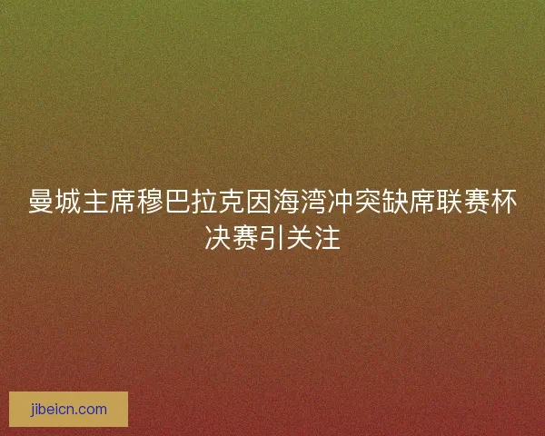曼城主席穆巴拉克因海湾冲突缺席联赛杯决赛引关注