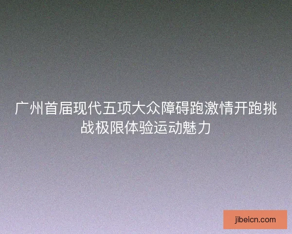 广州首届现代五项大众障碍跑激情开跑挑战极限体验运动魅力