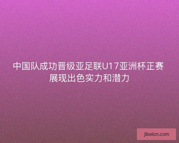 中国队成功晋级亚足联U17亚洲杯正赛 展现出色实力和潜力