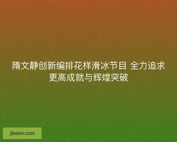 隋文静创新编排花样滑冰节目 全力追求更高成就与辉煌突破