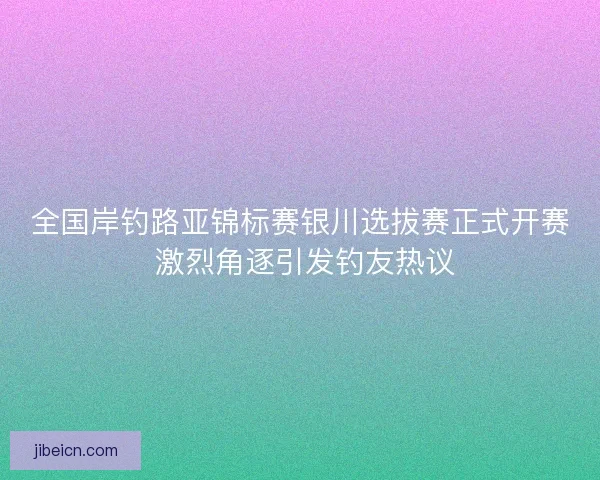全国岸钓路亚锦标赛银川选拔赛正式开赛 激烈角逐引发钓友热议