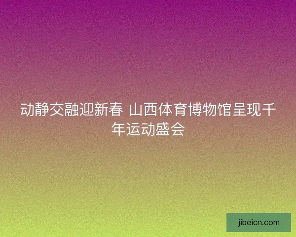 动静交融迎新春 山西体育博物馆呈现千年运动盛会