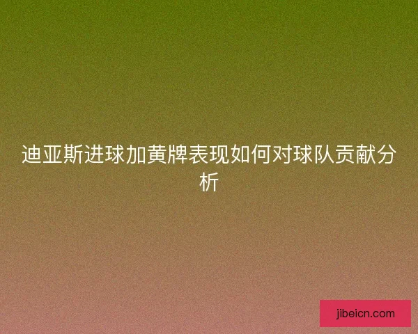 迪亚斯进球加黄牌表现如何对球队贡献分析
